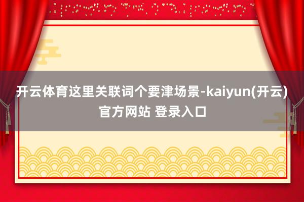 开云体育这里关联词个要津场景-kaiyun(开云)官方网站 登录入口