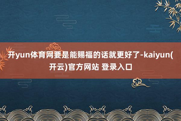 开yun体育网要是能赐福的话就更好了-kaiyun(开云)官方网站 登录入口