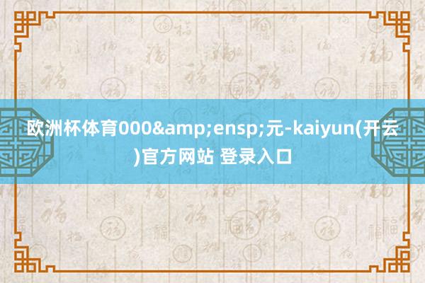 欧洲杯体育000&ensp;元-kaiyun(开云)官方网站 登录入口