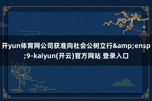 开yun体育网公司获准向社会公树立行&ensp;9-kaiyun(开云)官方网站 登录入口