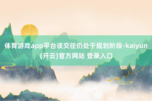   体育游戏app平台该交往仍处于规划阶段-kaiyun(开云)官方网站 登录入口