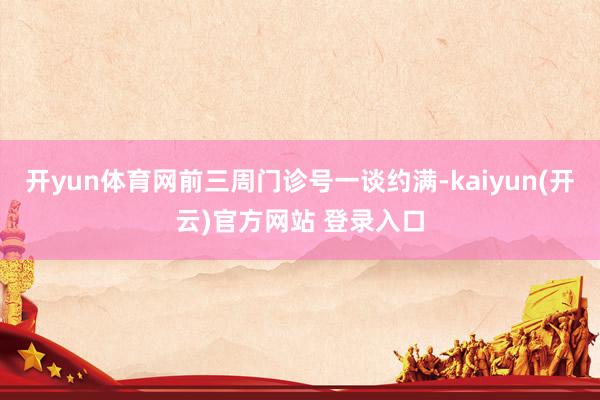 开yun体育网前三周门诊号一谈约满-kaiyun(开云)官方网站 登录入口