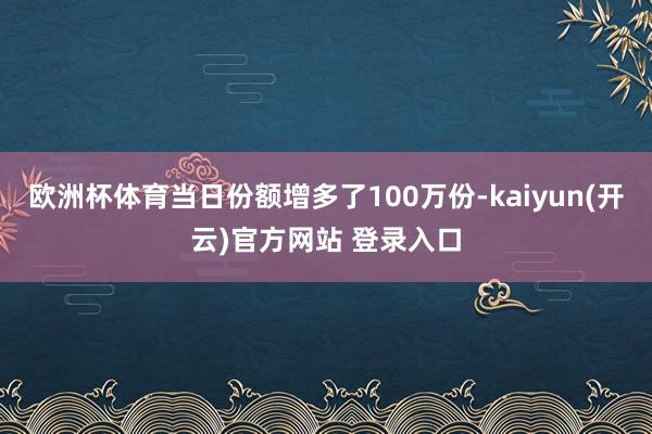   欧洲杯体育当日份额增多了100万份-kaiyun(开云)官方网站 登录入口