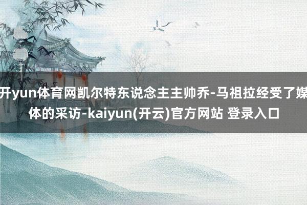   开yun体育网凯尔特东说念主主帅乔-马祖拉经受了媒体的采访-kaiyun(开云)官方网站 登录入口