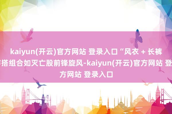   kaiyun(开云)官方网站 登录入口“风衣 + 长裤” 的穿搭组合如灭亡股前锋旋风-kaiyun(开云)官方网站 登录入口