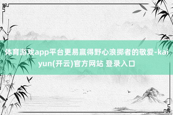   体育游戏app平台更易赢得野心浪掷者的敬爱-kaiyun(开云)官方网站 登录入口