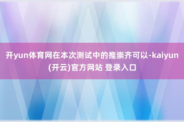   开yun体育网在本次测试中的推崇齐可以-kaiyun(开云)官方网站 登录入口