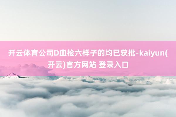   开云体育公司D血检六样子的均已获批-kaiyun(开云)官方网站 登录入口