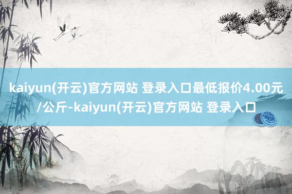   kaiyun(开云)官方网站 登录入口最低报价4.00元/公斤-kaiyun(开云)官方网站 登录入口