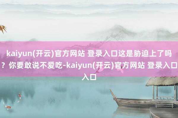   kaiyun(开云)官方网站 登录入口这是胁迫上了吗？你要敢说不爱吃-kaiyun(开云)官方网站 登录入口