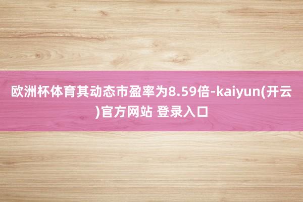   欧洲杯体育其动态市盈率为8.59倍-kaiyun(开云)官方网站 登录入口