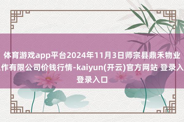   体育游戏app平台2024年11月3日师宗县鼎禾物业工作有限公司价钱行情-kaiyun(开云)官方网站 登录入口