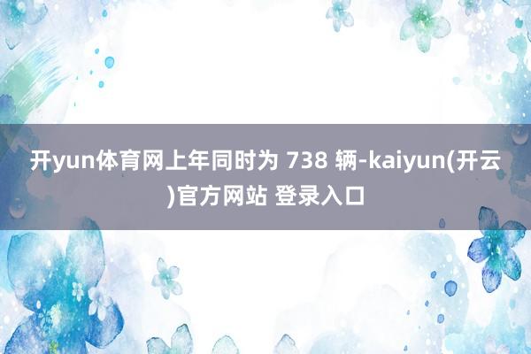   开yun体育网上年同时为 738 辆-kaiyun(开云)官方网站 登录入口