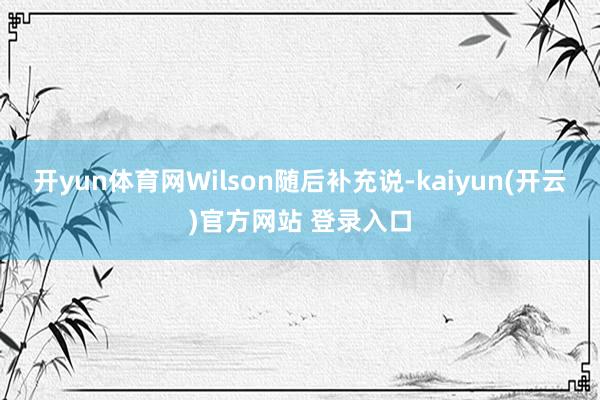   开yun体育网　　Wilson随后补充说-kaiyun(开云)官方网站 登录入口