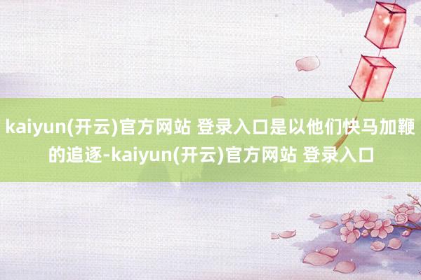   kaiyun(开云)官方网站 登录入口是以他们快马加鞭的追逐-kaiyun(开云)官方网站 登录入口