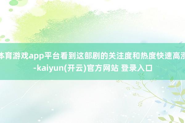   体育游戏app平台看到这部剧的关注度和热度快速高涨-kaiyun(开云)官方网站 登录入口