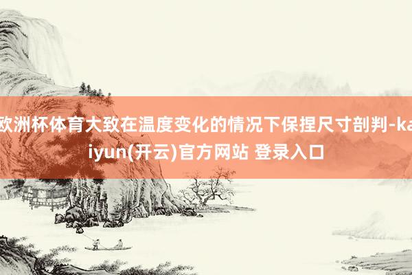   欧洲杯体育大致在温度变化的情况下保捏尺寸剖判-kaiyun(开云)官方网站 登录入口