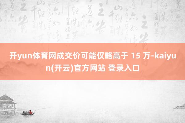   开yun体育网成交价可能仅略高于 15 万-kaiyun(开云)官方网站 登录入口