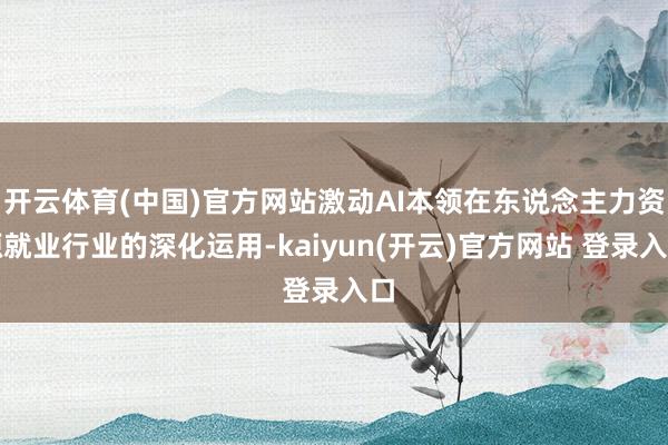   开云体育(中国)官方网站激动AI本领在东说念主力资源就业行业的深化运用-kaiyun(开云)官方网站 登录入口