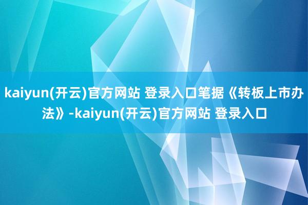   kaiyun(开云)官方网站 登录入口笔据《转板上市办法》-kaiyun(开云)官方网站 登录入口