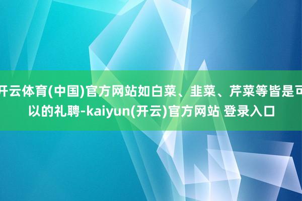   开云体育(中国)官方网站如白菜、韭菜、芹菜等皆是可以的礼聘-kaiyun(开云)官方网站 登录入口