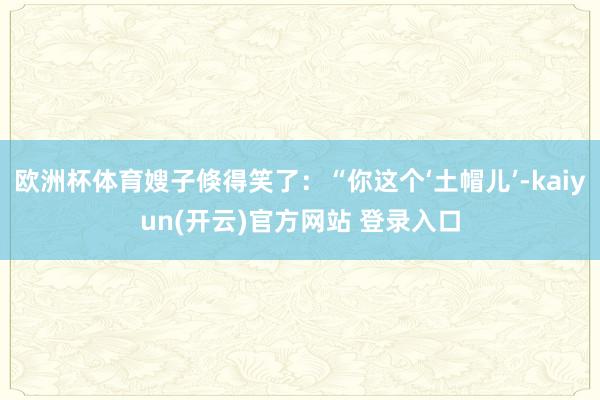   欧洲杯体育嫂子倏得笑了：“你这个‘土帽儿’-kaiyun(开云)官方网站 登录入口