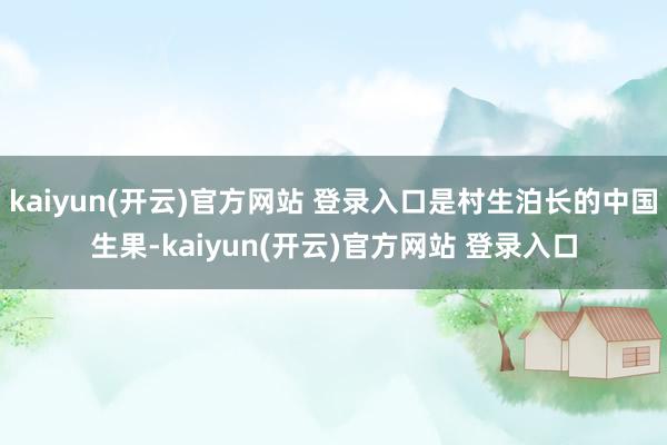   kaiyun(开云)官方网站 登录入口是村生泊长的中国生果-kaiyun(开云)官方网站 登录入口