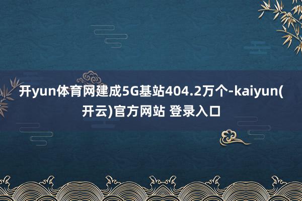   开yun体育网建成5G基站404.2万个-kaiyun(开云)官方网站 登录入口