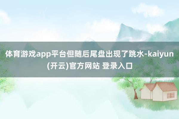   体育游戏app平台但随后尾盘出现了跳水-kaiyun(开云)官方网站 登录入口