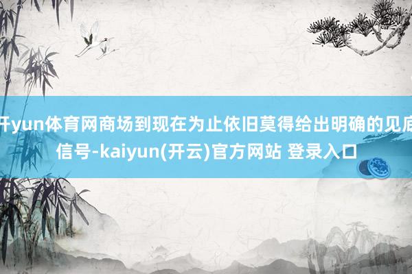   开yun体育网商场到现在为止依旧莫得给出明确的见底信号-kaiyun(开云)官方网站 登录入口