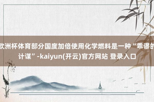   欧洲杯体育部分国度加倍使用化学燃料是一种“乖谬的计谋”-kaiyun(开云)官方网站 登录入口