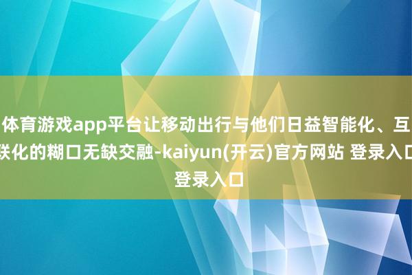   体育游戏app平台让移动出行与他们日益智能化、互联化的糊口无缺交融-kaiyun(开云)官方网站 登录入口