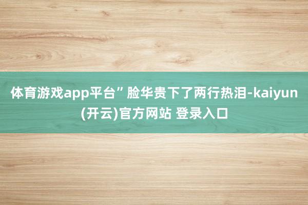   体育游戏app平台”脸华贵下了两行热泪-kaiyun(开云)官方网站 登录入口