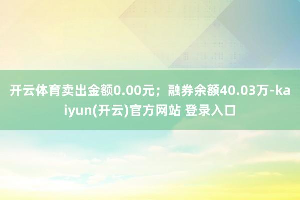   开云体育卖出金额0.00元；融券余额40.03万-kaiyun(开云)官方网站 登录入口