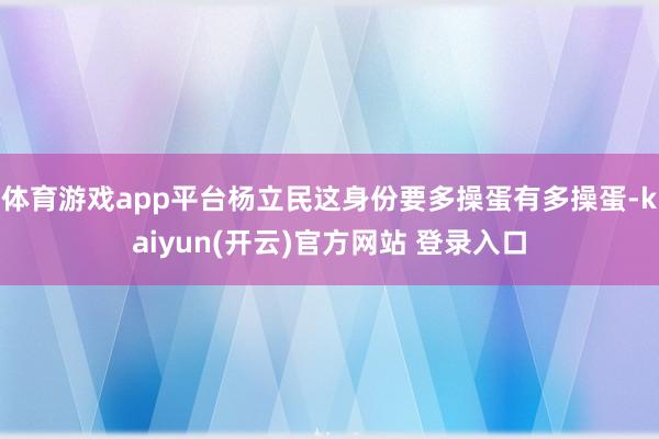   体育游戏app平台杨立民这身份要多操蛋有多操蛋-kaiyun(开云)官方网站 登录入口