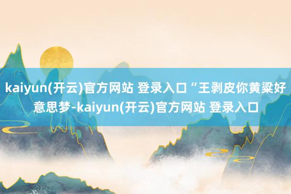   kaiyun(开云)官方网站 登录入口“王剥皮你黄粱好意思梦-kaiyun(开云)官方网站 登录入口