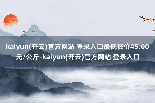   kaiyun(开云)官方网站 登录入口最低报价45.00元/公斤-kaiyun(开云)官方网站 登录入口