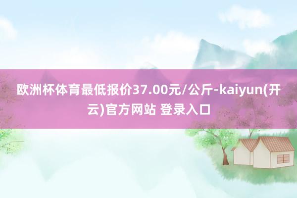   欧洲杯体育最低报价37.00元/公斤-kaiyun(开云)官方网站 登录入口