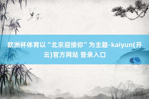   欧洲杯体育以“北京迎接你”为主题-kaiyun(开云)官方网站 登录入口