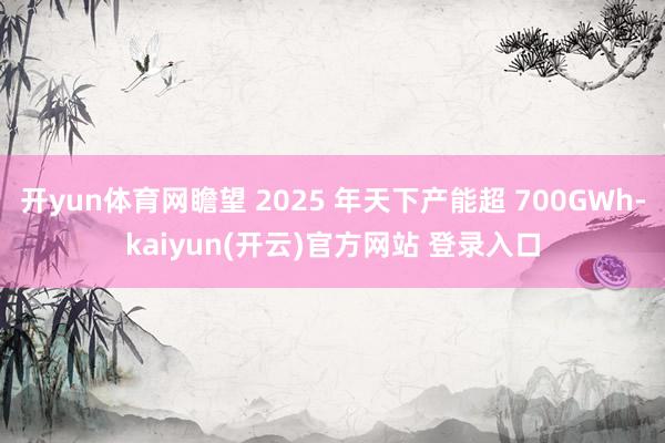   开yun体育网瞻望 2025 年天下产能超 700GWh-kaiyun(开云)官方网站 登录入口