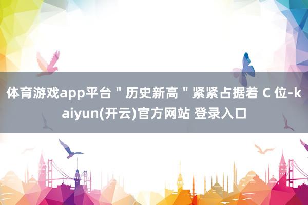   体育游戏app平台＂历史新高＂紧紧占据着 C 位-kaiyun(开云)官方网站 登录入口