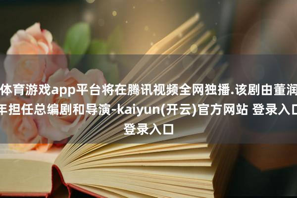   体育游戏app平台将在腾讯视频全网独播.该剧由董润年担任总编剧和导演-kaiyun(开云)官方网站 登录入口