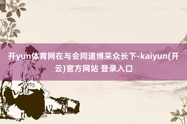   开yun体育网在与会同道博采众长下-kaiyun(开云)官方网站 登录入口