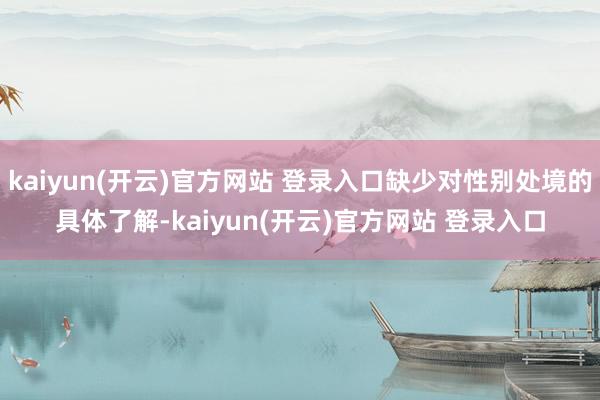   kaiyun(开云)官方网站 登录入口缺少对性别处境的具体了解-kaiyun(开云)官方网站 登录入口