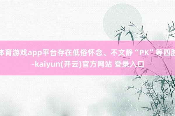   体育游戏app平台存在低俗怀念、不文静“PK”等四肢-kaiyun(开云)官方网站 登录入口