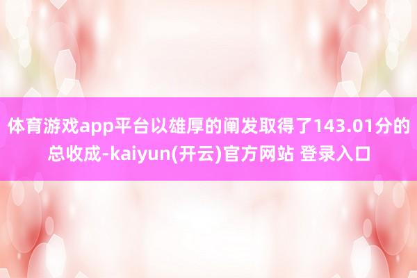   体育游戏app平台以雄厚的阐发取得了143.01分的总收成-kaiyun(开云)官方网站 登录入口