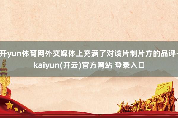   开yun体育网外交媒体上充满了对该片制片方的品评-kaiyun(开云)官方网站 登录入口