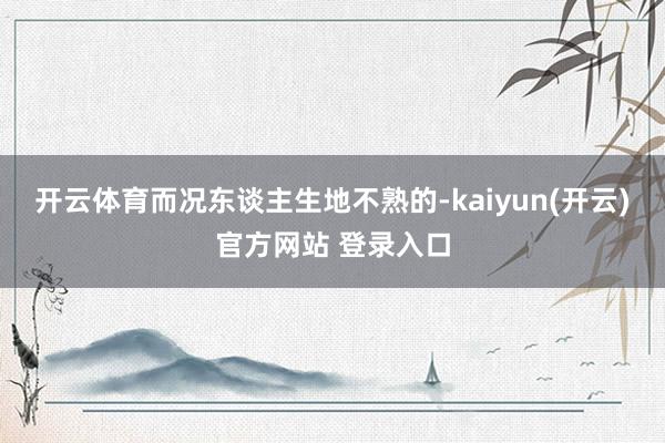   开云体育而况东谈主生地不熟的-kaiyun(开云)官方网站 登录入口