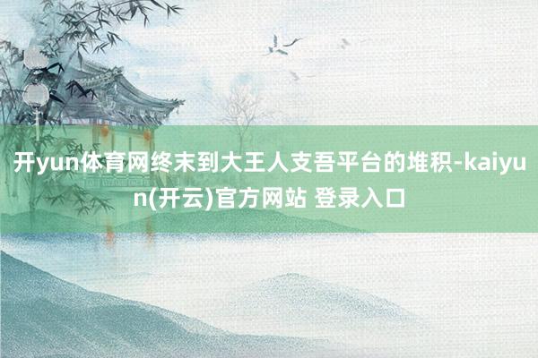   开yun体育网终末到大王人支吾平台的堆积-kaiyun(开云)官方网站 登录入口