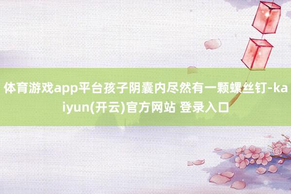   体育游戏app平台孩子阴囊内尽然有一颗螺丝钉-kaiyun(开云)官方网站 登录入口